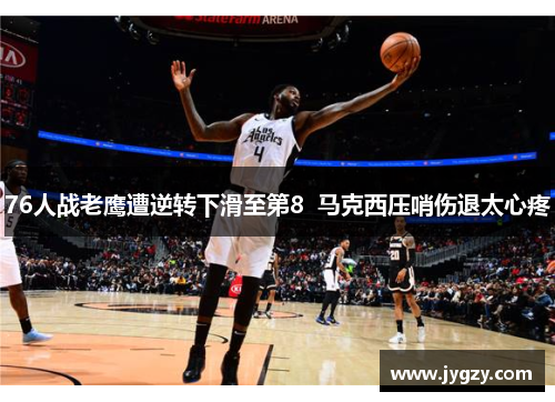 76人战老鹰遭逆转下滑至第8  马克西压哨伤退太心疼